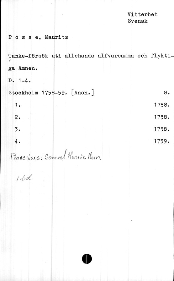  ﻿Vitterhet
Svensk
Posse, Mauritz
Tanke-försök uti allehanda alfvarsamma och flykti
ga ämnen. D. 1-4. Stockholm 1758-59. [Anon.]	8.
1.	1758.
2.	1758.
3.	1758.
4. Fr£>\fen)t°ns:Söwuia/ Henri t	1759.
	