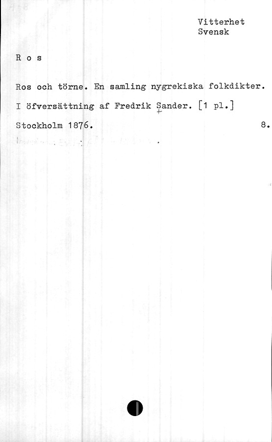  ﻿Vitterhet
Svensk
Ros
Ros och törne. En samling nygrekiska folkdikter.
I öfversättning af Fredrik Sander. [1 pl.]
•b
Stockholm 1876.
8