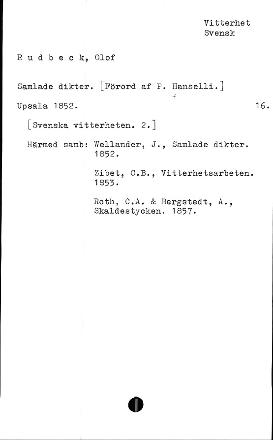  ﻿Vitterhet
Svensk
Rudbeck, Olof
Samlade dikter. [Förord af P. Hanselli.]
-f
Upsala 1852.
[Svenska vitterheten. 2.]
Härmed samb: Wellander, J., Samlade dikter.
1852.
Zibet, C.B., Vitterhetsarbeten.
1853.
Roth, C.A. & Bergstedt, A.,
Skaldestycken. 1857.