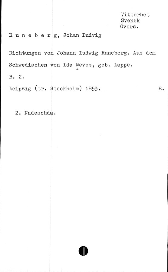  ﻿Vitterhet
Svensk
Övers.
Runeberg, Johan Ludvig
Dichtungen von Johann Ludwig Runeberg. Aus dem
Schwedischen von Ida Meves, geb. Lappe.
B. 2.
Leipzig (tr. Stockholm) 1853.	8.
2. Radeschda.