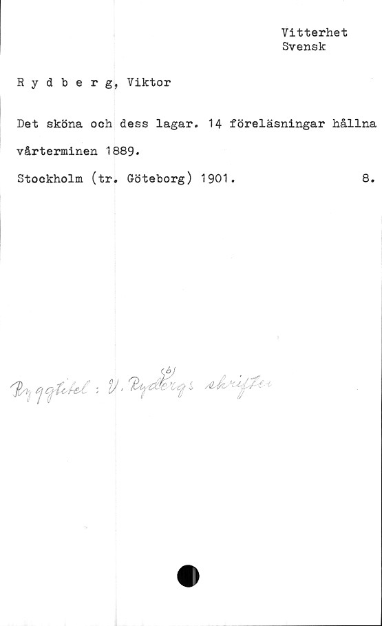  ﻿Vitterhet
Svensk
Rydberg, Viktor
Det sköna och dess lagar. 14 föreläsningar hållna
vårterminen 1889.
Stockholm (tr. Göteborg) 1901.	8.
