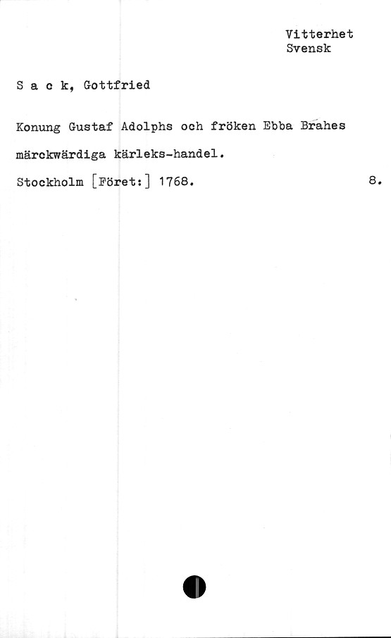  ﻿Vitterhet
Svensk
Sack, Gottfried
Konung Gustaf Adolphs och fröken Ebba Brahes
märckwärdiga kärleks-handel.
Stockholm [Föret:] 1768.