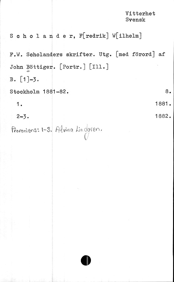  ﻿Vitterhet
Svensk
Scholander, F[redrik] W[ilhelm]
F.W. Scholanders skrifter. Utg. [med förord] af
John Bottiger. [Portr.] [ill.]
B. [1]"3.
Stockholm 1881-82.
1.
2-3.
froi/enifioSi'. t—3*
8
1881
1882