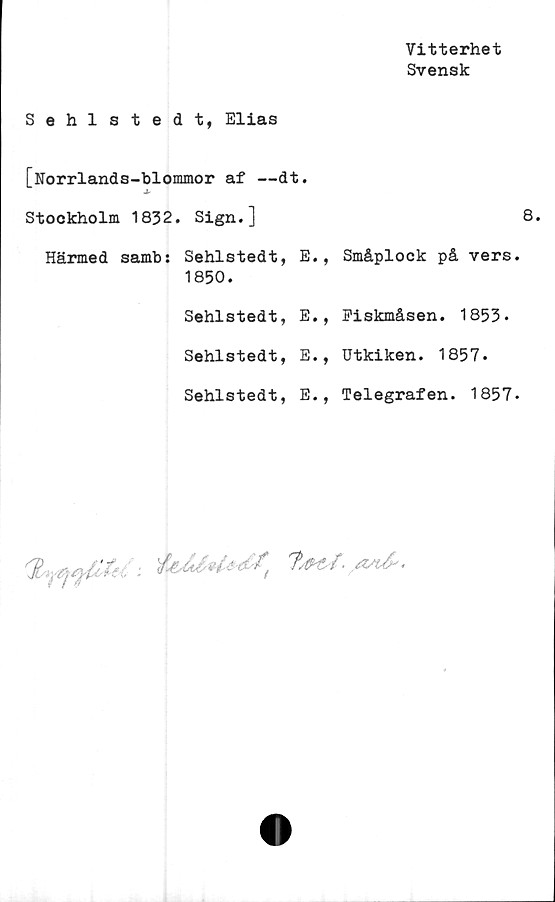  ﻿Vitterhet
Svensk
Sehlstedt, Elias
[Norrlands-blommor af —dt.
Stockholm 1832. Sign.]
Härmed samb: Sehlstedt, E., Småplock på vers
1850.
Sehlstedt, E., Fiskmåsen. 1853.
Sehlstedt, E., Utkiken. 1857.
Sehlstedt, E., Telegrafen. 1857
