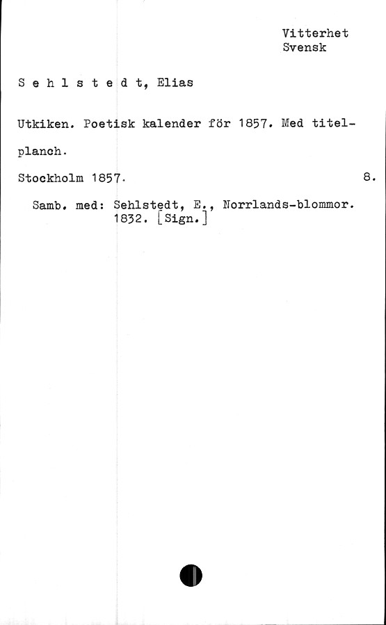 ﻿Vitterhet
Svensk
Sehlstedt, Elias
Utkiken. Poetisk kalender för 1857. Med titel-
planch.
Stockholm 1857*
Samb. med: Sehlstedt, E., Forrlands-blommor.
1832. [Sign.]