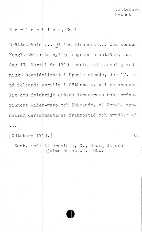  ﻿Vitterhet
Svensk
S erlachius, Carl
Dråtte-skald ... Ulrica Eleonora ... wid Hennes
Kongl. Mai j:tts nyliga regements anträde, som
den 17. Martii år 1719 medelst allmännelig krö-
ningz högtidelighet i Upsala skedde, den 17. der
på följande Aprilis i Götheborg, uti en anseen-
lig och folckrijk ortens inwånarers och inwåne-
rinnors wider-waro och åhörande, på Kongl. gym-
nasium dersammastädes framröstad och qwadder af
• • «
[Göteborg 1719.]	8.
Samb. med: Stiernhielm, G., Georg Stjern-
hjelms Hercules. 1808.
