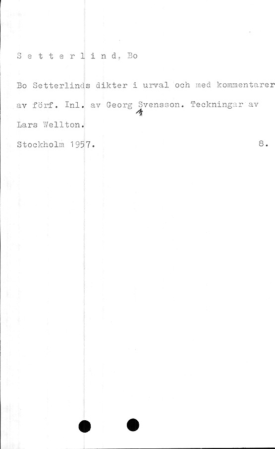  ﻿Setterlind, Bo
Bo Setterlinds dikter i urval och med kommentarer
av förf. Inl. av Georg Svensson. Teckningar av
Lars Wellton.
Stockholm 1957.
8.