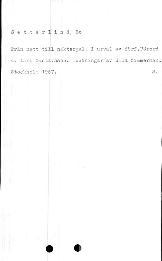  ﻿Setterlind, Bo
Från natt till nsktergal. I urval av förf.Förord
av Lars Gustavsson. Teckningar av Ulla Zimmerman.
Stockholm 1967. 8.