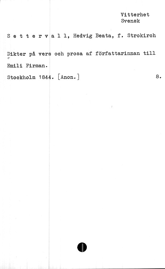  ﻿Vitterhet
Svensk
Settervall, Hedvig Beata, f. Strokirch
Dikter på vers och prosa af författarinnan till
Emili Firman.
Stockholm 1844. [Anon.]	8.
I