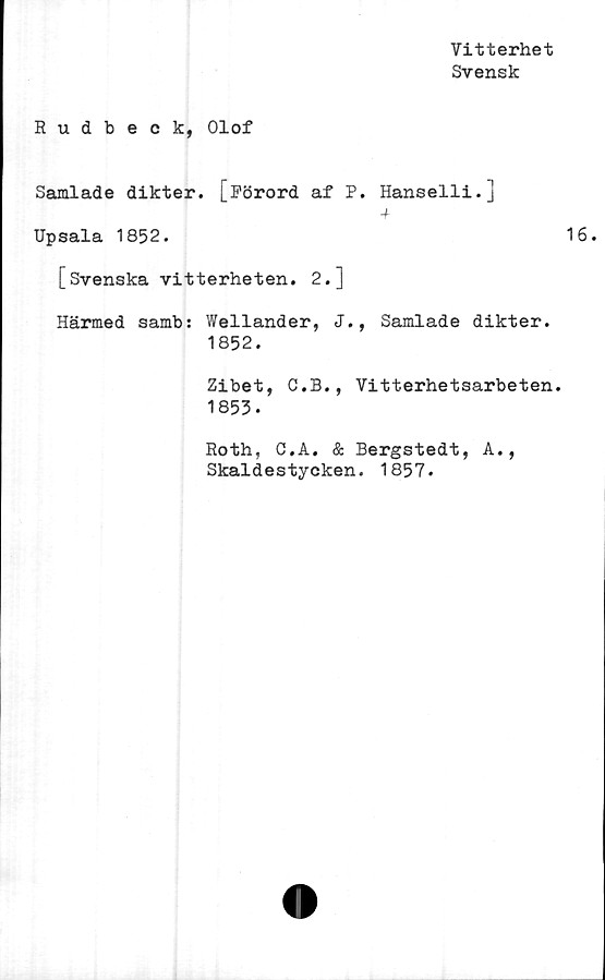  ﻿Vitterhet
Svensk
Rudbeck, Olof
Samlade dikter. [Förord af P. Hanselli.]
-f
Upsala 1852.
[Svenska vitterheten. 2.]
Härmed samb: Wellander, J., Samlade dikter.
1852.
Zibet, C.B., Vitterhetsarbeten.
1853.
Roth, C.A. & Bergstedt, A.,
Skaldestycken. 1857.