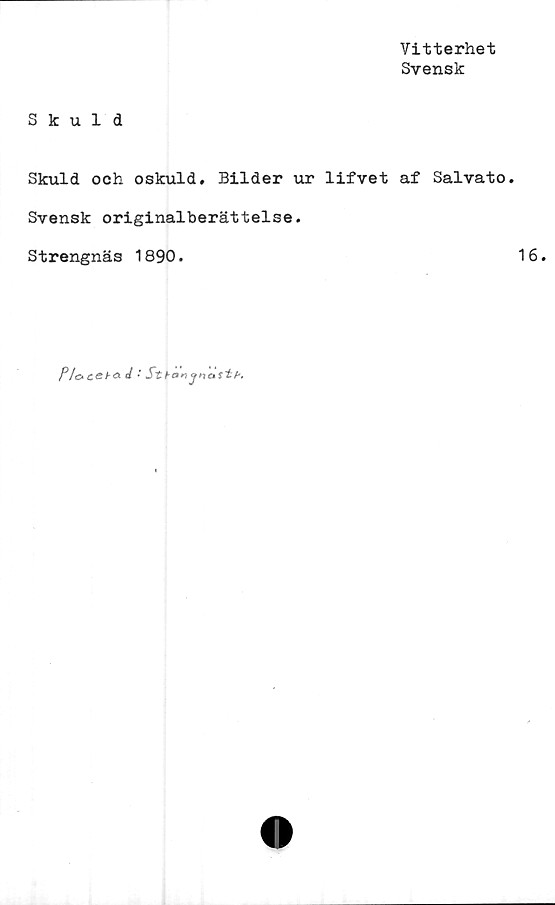  ﻿Vitterhet
Svensk
Skuld
Skuld och oskuld. Bilder ur lifvet af Salvato.
Svensk originalberättelse.
Strengnäs 1890.	16.
/Vo c<s >• A J • SthznjHattf'.