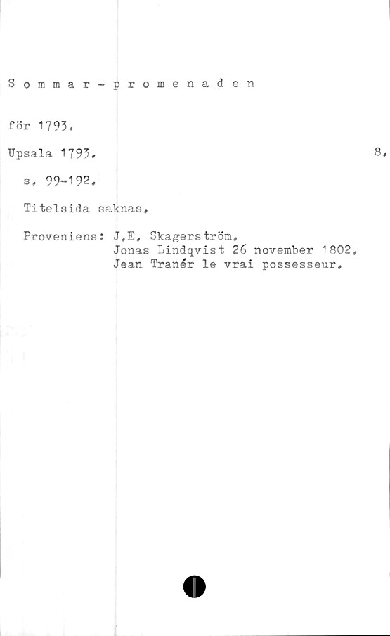 ﻿Sommar-promenaden
för 1793,
Upsala 1793,	8,
s, 99-192.
Titelsida saknas.
Proveniens: J,E, Skagerström,
Jonas Lindqvist 26 november 1802,
Jean Tranér le vrai possesseur.
