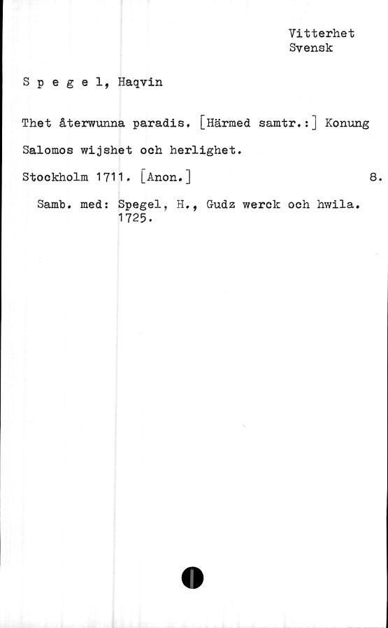  ﻿Vitterhet
Svensk
Spegel, Haqvin
Thet återwunna paradis. [Härmed samtr.:] Konung
Salomos wijshet och herlighet.
Stockholm 1711. [Anon.]	8.
Samb. med: Spegel, H., G-udz werck och hwila.
1725.