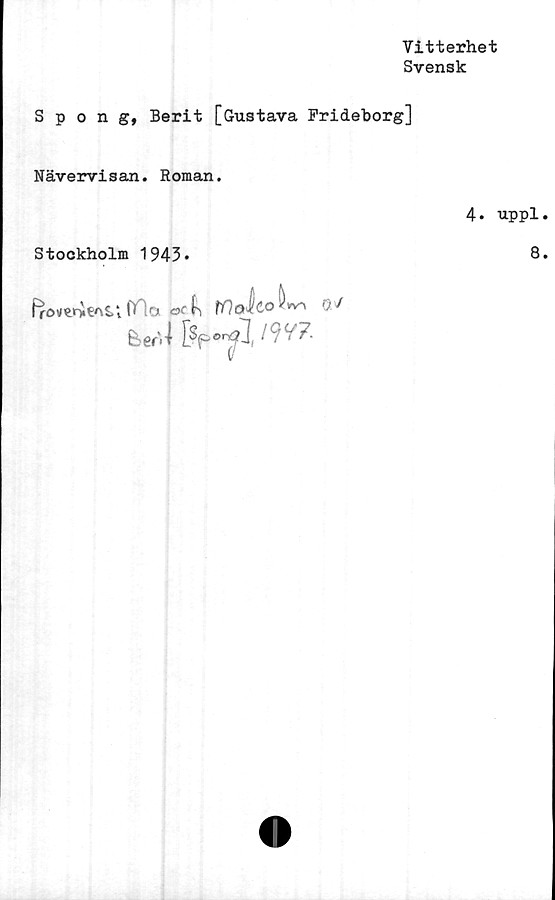  ﻿Vitterhet
Svensk
Spong, Berit [Gustava Frideborg]
Nävervisan. Roman.
Stockholm 1943*
frovenieAti |T;o	fflalco ^»v-x OV
Ispon?l W?'
V
4. uppl
8
