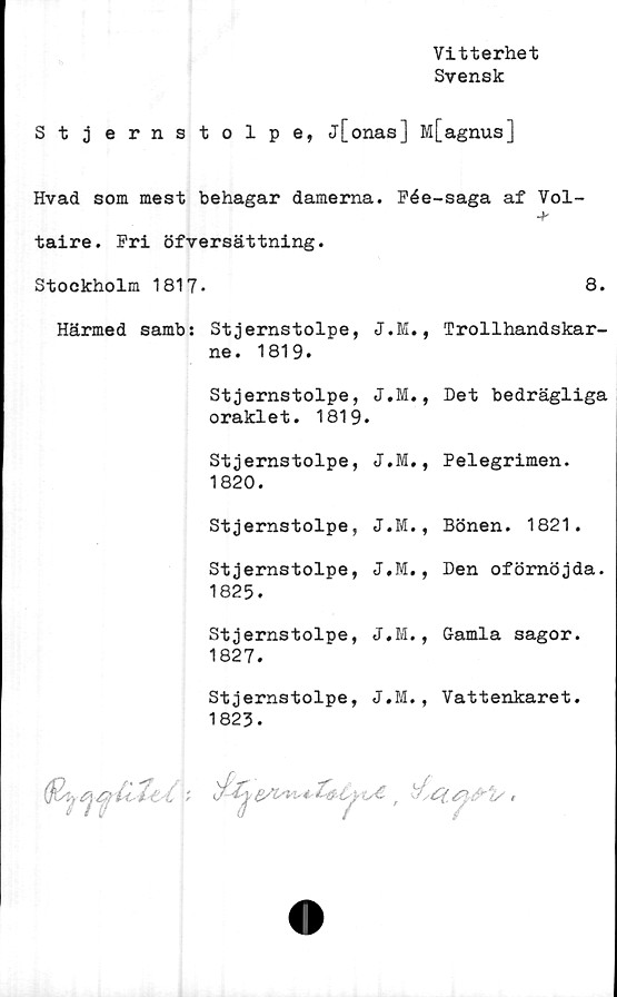  ﻿Vitterhet
Svensk
Stjernstolpe, j[onas] M[agnus]
Hvad som mest behagar damerna. Fée-saga af Vol-
Härmed sambs Stjernstolpe, J.M., Trollhandskar-
ne. 1819.
Stjernstolpe, J.M., Det bedrägliga
oraklet. 1819.
Stjernstolpe, J.M., Pelegrimen.
1820.
Stjernstolpe, J.M., Bönen. 1821.
Stjernstolpe, J.M., Den oförnöjda.
1825.
Stjernstolpe, J.M., Gamla sagor.
1827.
Stjernstolpe, J.M., Vattenkaret.
1823-
o€ ' tfyCCtyfrtr ,
taire. Pri öfversättning.
Stockholm 1817
8.
