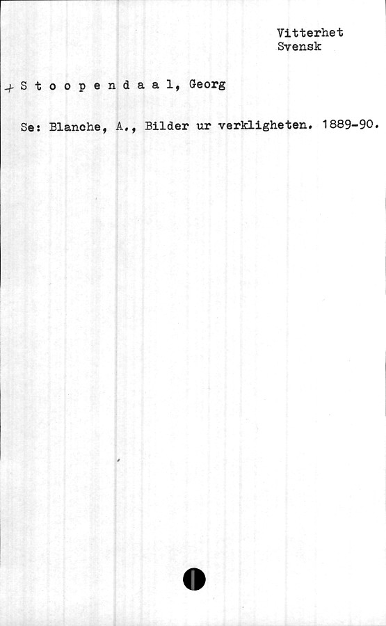  ﻿Vitterhet
Svensk
.fStoopendaal, Georg
Se: Blanche, A., Bilder ur verkligheten. 1889-90.