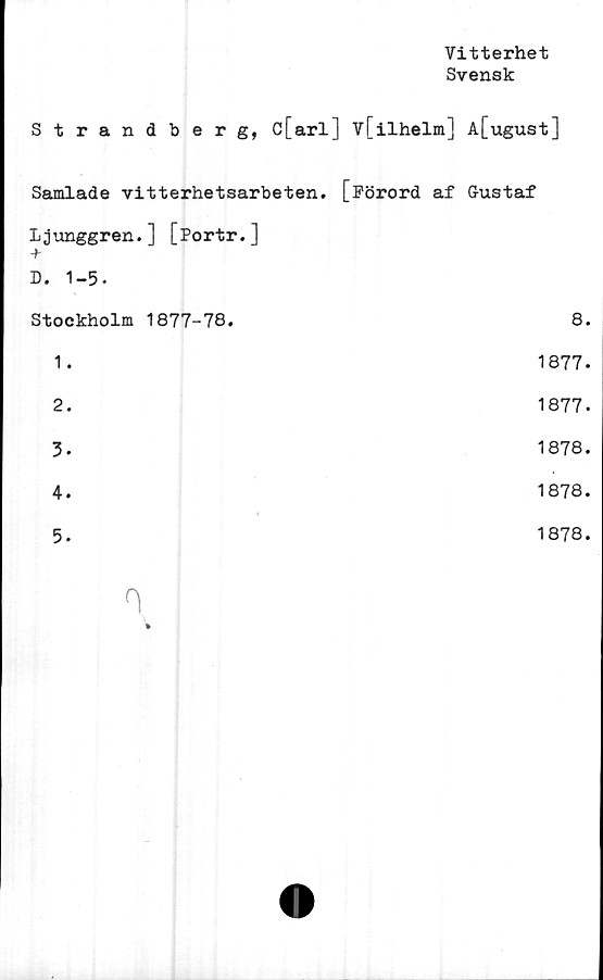  ﻿Vitterhet
Svensk
Strandberg, c[arl] v[ilhelm] A[ugust]
Samlade vitterhetsarbeten. [Förord af Gustaf
Ljunggren.] [Portr.]
+
D. 1-5.
Stockholm 1877-78.	8.
1.	1877.
2.	1877.
3.	1878.
4.	1878.
5.	1878.
n