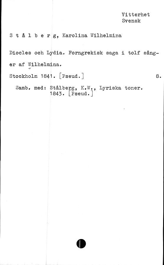  ﻿Vitterhet
Svensk
Stål berg, Karolina Wilhelmina
Diodes och Lydia. Forngrekisk saga i tolf sång-
er af Wilhelmina.
Stockholm 1841. [Pseud.]	8.
Samb. med: Stålberg, K.W., Lyriska toner.
1843. [Pseud.]