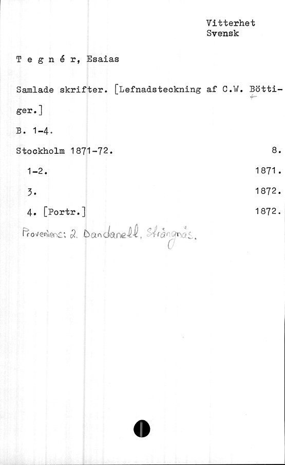 ﻿Vitterhet
Svensk
Tegnér, Esaias
Samlade skrifter. [Lefnadsteckning af C.V. Bötti-
ger.]	
B. 1-4.	
Stockholm 1871-72.	8.
1-2.	1871.
3.	1872.
4. [Portr.]	1872.
Ffo^ervieoc; $ ba^dareM,
