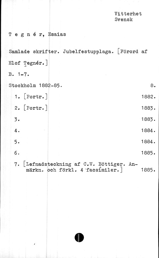  ﻿Vitterhet
Svensk
Tegnér, Esaias
Samlade skrifter. Jubelfestupplaga. [Förord af
Elof Tegnér.]
B. 1-7.
Stockholm 1882-85-	8.
1. [Portr.]	1882.
2, [Portr.]	1883.
3.	1883.
4.	1884.
5.	1884.
6.	1885.
7. [lefnadsteckning af C.IV. Bottiger. An-
märkn. och förkl. 4 facsimiler. ]	1885.