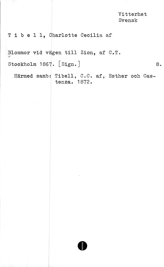  ﻿Vitterhet
Svensk
Tibell, Charlotte Cecilia af
Blommor vid vägen till Zion, af C.T.
Stockholm 1867. [Sign.]	8.
Härmed samb: Tibell, C.C. af, Esther och Cas-
tenza. 1872.