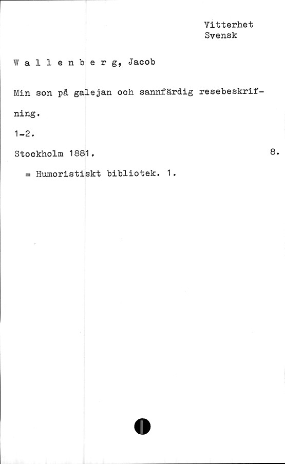  ﻿Vitterhet
Svensk
Wallenberg, Jacob
Min son på galejan och sannfärdig resebeskrif-
ning.
1-2.
Stockholm 1881.
= Humoristiskt bibliotek. 1.