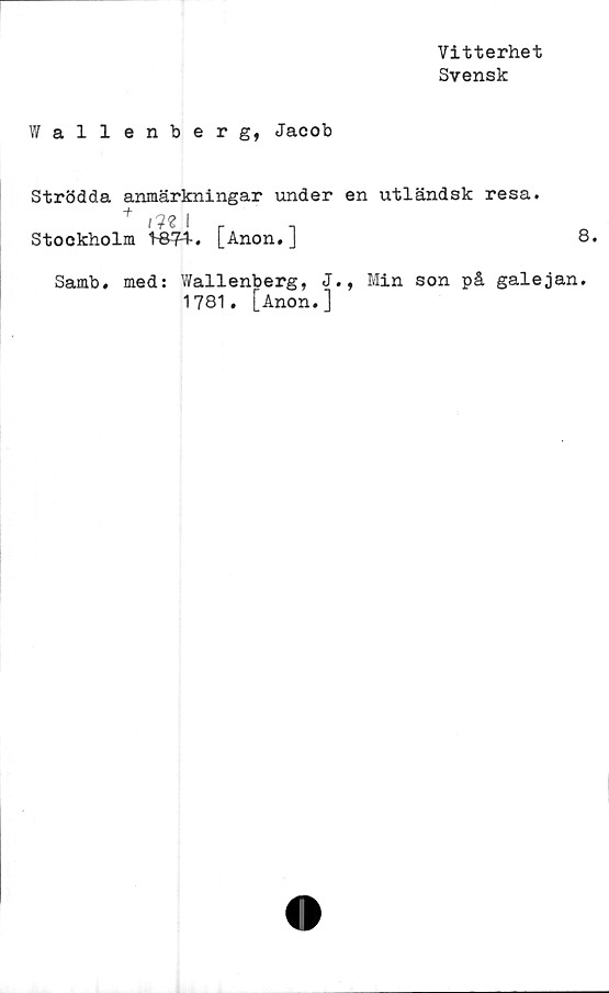  ﻿Vitterhet
Svensk
Wall enberg, Jacob
Strödda anmärkningar under en utländsk resa.
+ mlrl
Stockholm V&V*. [Anon.J
Samb. med: Wallenberg, J., Min son på galejan
1781. [Anon.]