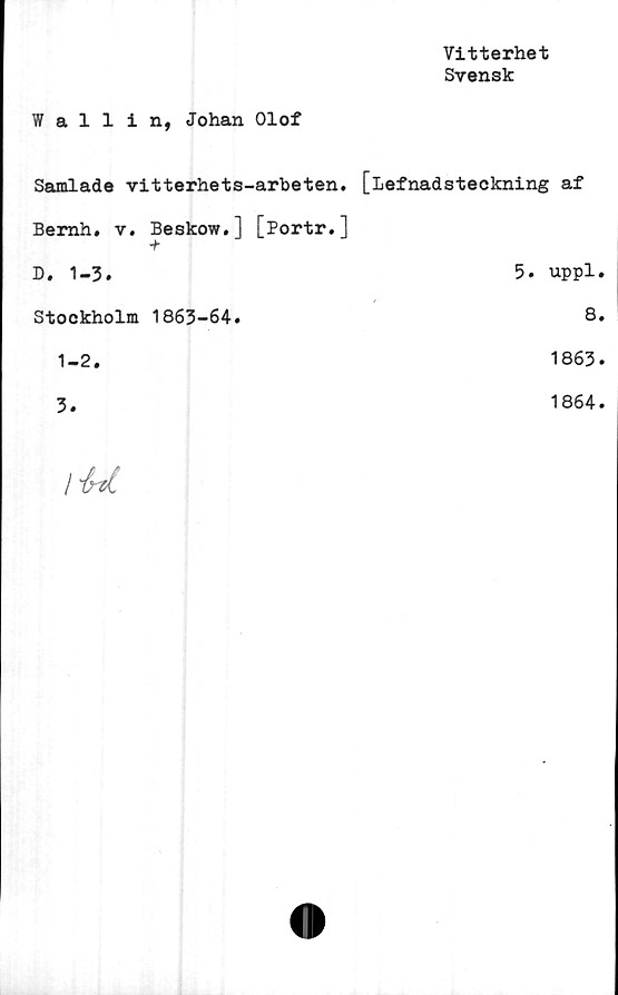  ﻿Vitterhet
Svensk
Wallin, Johan Olof
Samlade vitterhets-arbeten. [lefnadsteckning af
Bemh. v. Beskow.] [Portr.]
D. 1-3.	5. uppl
Stockholm 1863-64.	8
1-2.	1863
3.	1864
/ "frzl	