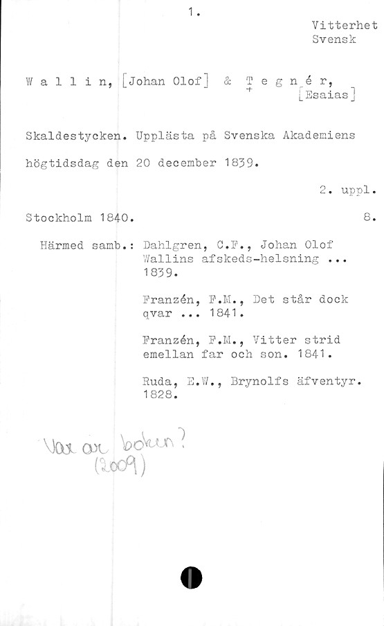  ﻿Vitterhet
Svensk
1 .
ffallin, [Johan Olof] & Tegnér,
[Esaias]
Skaldestycken. Upplästa på Svenska Akademiens
högtidsdag den 20 december 1839.
Härmed samb.: Dahlgren, C.F., Johan Olof
Wallins afskeds-helsning ...
1839.
Franzén, F.M., Det står dock
qvar ... 1841.
Franzén, F.M., Vitter strid
emellan far och son. 1841.
Ruda, E.W., Brynolfs äfventyr.
1828.
2. uppl.
Stockholm 1840
8
•)
Cikf\)