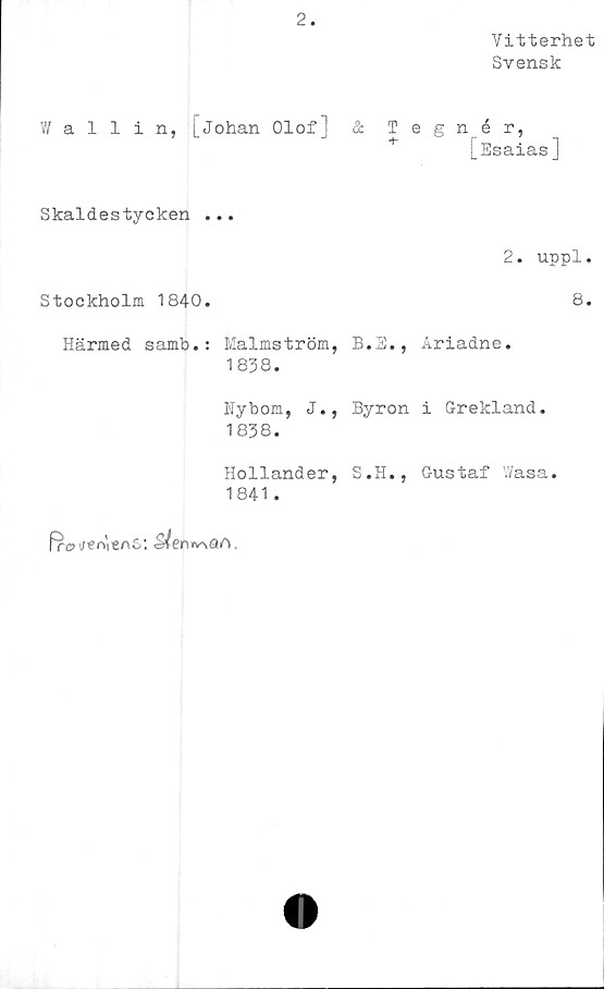  ﻿2
Vitterhet
Svensk
V/ allin, [Johan Olof] & Tegnér,
+	[Esaias]
Skaldestycken ...
2. uppl.
Stockholm 1840.	8.
Härmed samb.: Malmström, B.S., Ariadne.
1838.
Nybom, J., Byron i Grekland.
1838.
Hollander, S.H., Gustaf Wasa.
1841 .
fre? jer>'ieAS:	A.