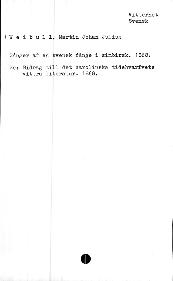  ﻿Vitterhet
Svensk
-fWeibull, Martin Johan Julius
Sånger af en svensk fånge i simbirsk. 1868.
Se: Bidrag till det carolinska tidehvarfvets
vittra literatur. 1868.