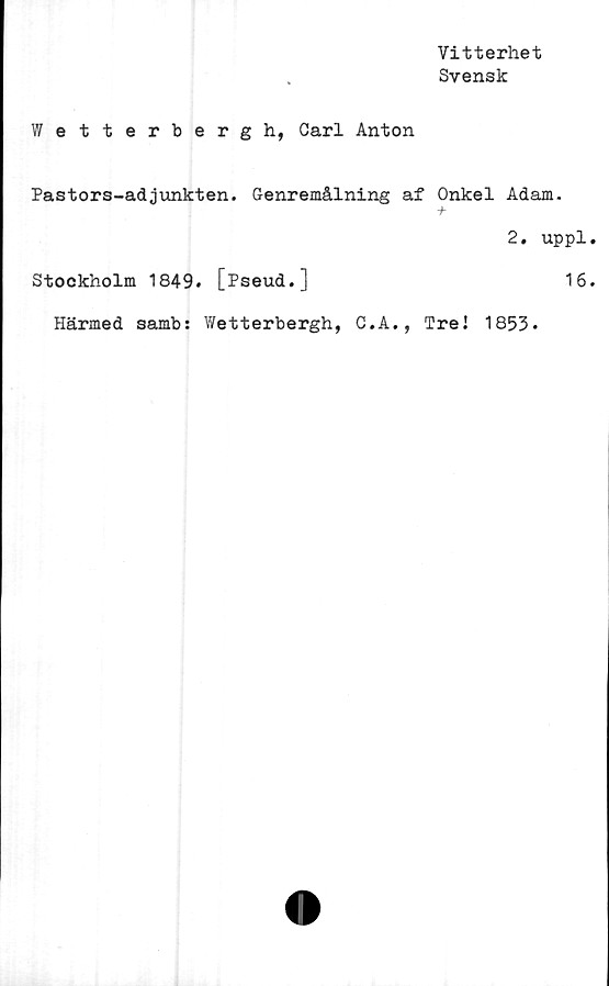  ﻿Vitterhet
Svensk
Wetterbergh, Carl Anton
Pastors-adjunkten. Genremålning af Onkel Adam.
2. uppl.
Stockholm 1849. [Pseud.]	16.
Härmed samb: Wetterbergh, C.A., Tre! 1853.