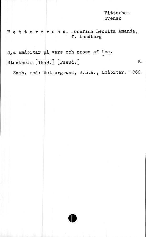  ﻿Vitterhet
Svensk
Wettergrund, Josefina Leonita Amanda,
f. Lundberg
Fya småbitar på vers och prosa af Lea.
Stockholm [1859«] [Pseud.]	8.
Samb. med: Wettergrund, J.L.A., Småbitar. 1862.