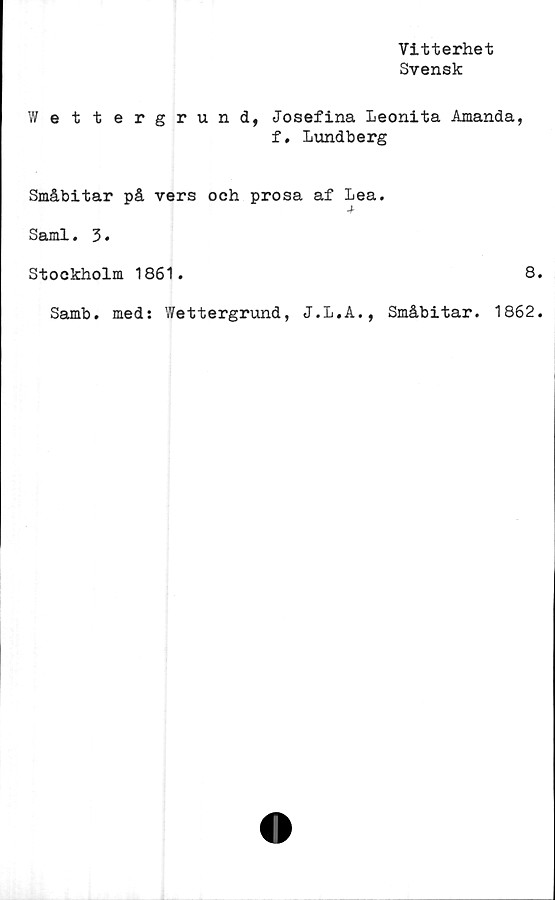  ﻿Vitterhet
Svensk
Wettergrund, Josefina Leonita Amanda,
f. Lundberg
Småbitar på vers och prosa af Lea.
Sami. 3.
Stockholm 1861.	8
Samb. med: Wettergrund, J.L.A., Småbitar. 1862
