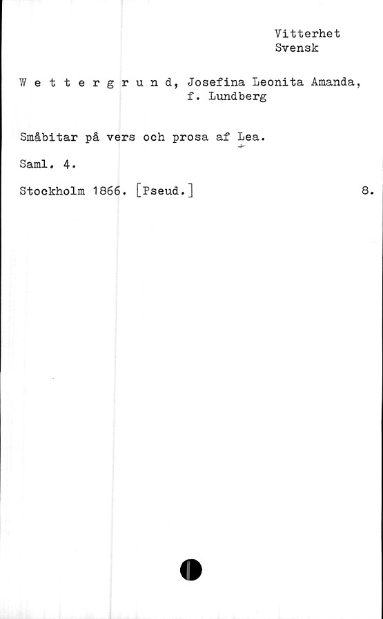 ﻿Vitterhet
Svensk
Wettergrund, Josefina Leonita Amanda,
f. Lundberg
Småbitar på vers och prosa af Lea.
-f-
Sami. 4•
Stockholm 1866. [Pseud.]
8