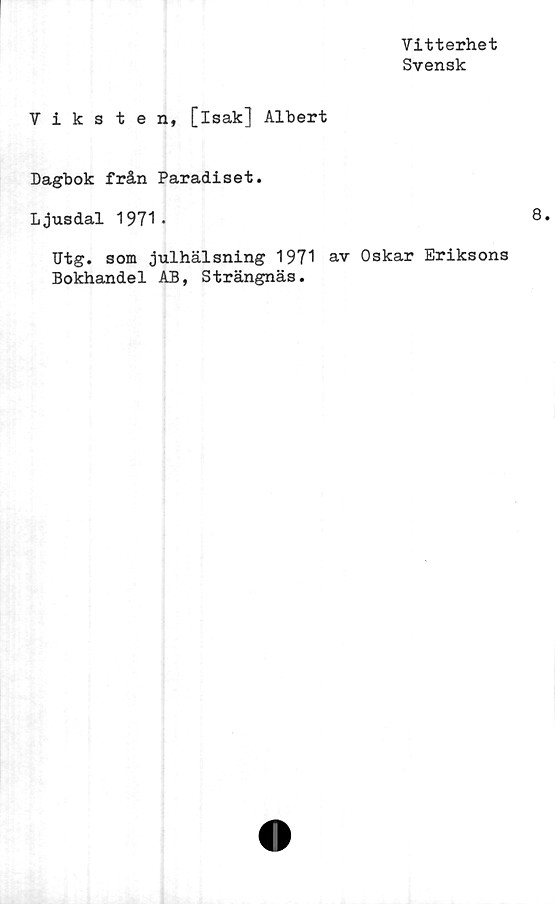  ﻿Vitterhet
Svensk
Viksten, [isak] Albert
Dagbok från Paradiset.
Ljusdal 1971.
Utg. som julhälsning 1971 av Oskar Eriksons
Bokhandel AB, Strängnäs.
