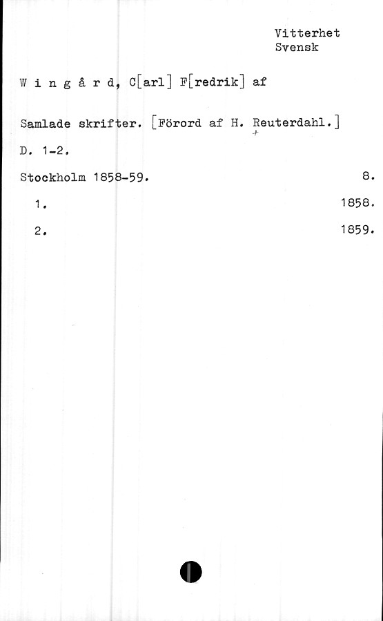  ﻿Vitterhet
Svensk
Wingård, c[arl] p[redrik] af
Samlade skrifter. [Förord af H. Reuterdahl.]
-f
D. 1-2.
Stockholm 1858-59.
8
1.
1858
2.
1859