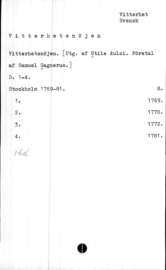  ﻿Vitterhet
Svensk
Vitterhetsnöjen
Vitterhetsnöjen. [utg. af Utile dulci. Företal
af Samuel Gagnerus.l
D. 1-4.
Stockholm 1769-81.	8.
1.	1769.
2.	1770.
3.	1772.
4.	1781.
	