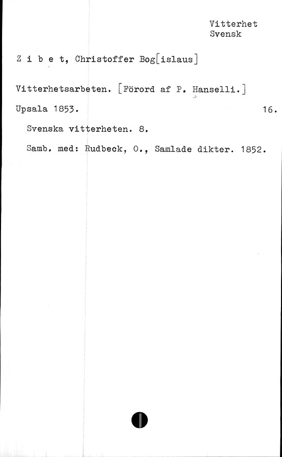  ﻿Vitterhet
Svensk
Zibet, Christoffer Bog[islaus]
Vitterhetsarbeten. [Förord af P. Hanselli.]
Upsala 1853.	1
Svenska vitterheten. 8.
Samb. med: Eudbeck, 0., Samlade dikter. 1852.