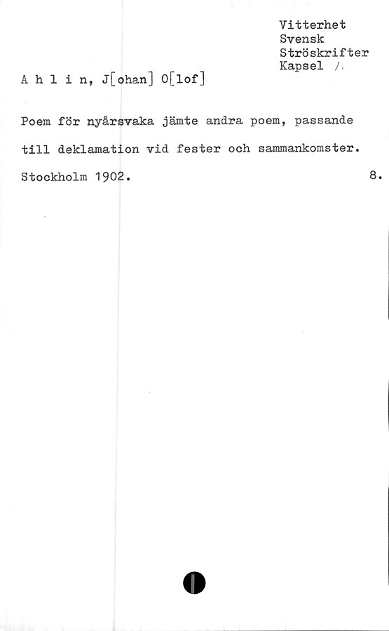 ﻿Vitterhet
Svensk
Ströskrifter
Kapsel /,
Ahlin, j[ohan] O[lof]
Poem för nyårsvaka jämte andra poem, passande
till deklamation vid fester och sammankomster.
Stockholm 1902
8