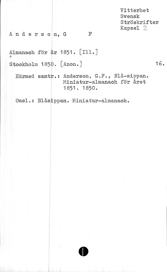 ﻿Vitterhet
Svensk
Ströskrifter
Kapsel %
Anderson, G	F
Almanach för år 1851* [ill.]
f
Stockholm 1850. [Anon.J	16.
Härmed samtr.: Anderson, G.F., Blå-sippan.
Miniatur-almanach för året
1851. 1850.
Omsl.: Blåsippan. Miniatur-almanach
