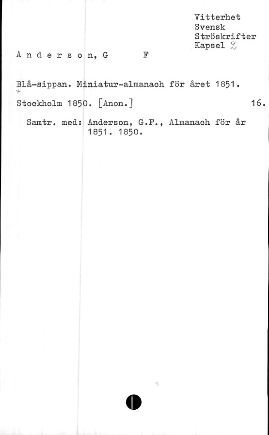  ﻿Vitterhet
Svensk
Ströskrifter
Kapsel Z
Anderson, G	F
Blå-sippan. Miniatur-almanach för året 1851.
Stockholm 1850. [Anon.]	16.
Samtr. med: Anderson, G.F., Almanach för år
1851. 1850.
■s