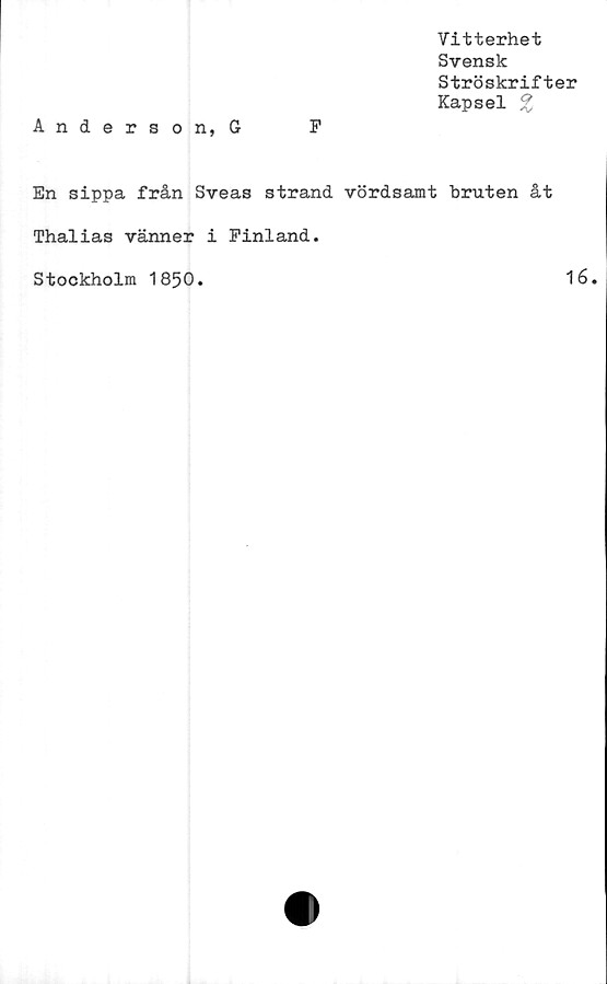  ﻿Anderson, G	F
Vitterhet
Svensk
Ströskrifter
Kapsel %
En sippa från Sveas strand vördsamt bruten åt
Thalias vänner i Finland.
Stockholm 1850.	16.