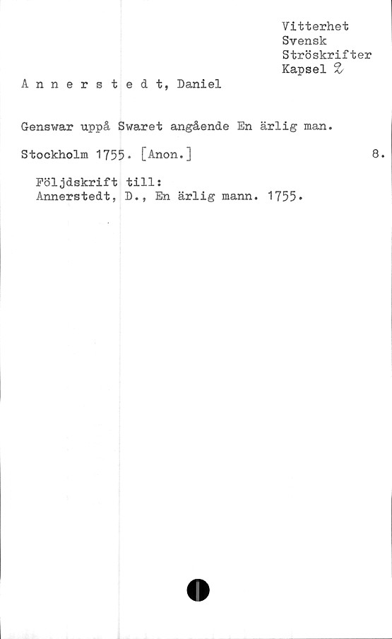  ﻿Vitterhet
Svensk
Ströskrifter
Kapsel %
Annerstedt, Daniel
Genswar uppå Swaret angående En ärlig man.
Stockholm 1755* [Anon.]	8.
Följdskrift till:
Annerstedt, D., En ärlig mann. 1755