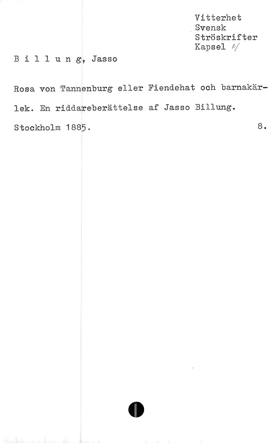  ﻿Vitterhet
Svensk
Ströskrifter
Kapsel y
Billung, Jasso
Rosa von Tannenburg eller Fiendehat och barnakär-
lek. En riddareberättelse af Jasso Billung.
Stockholm 1885*
8.