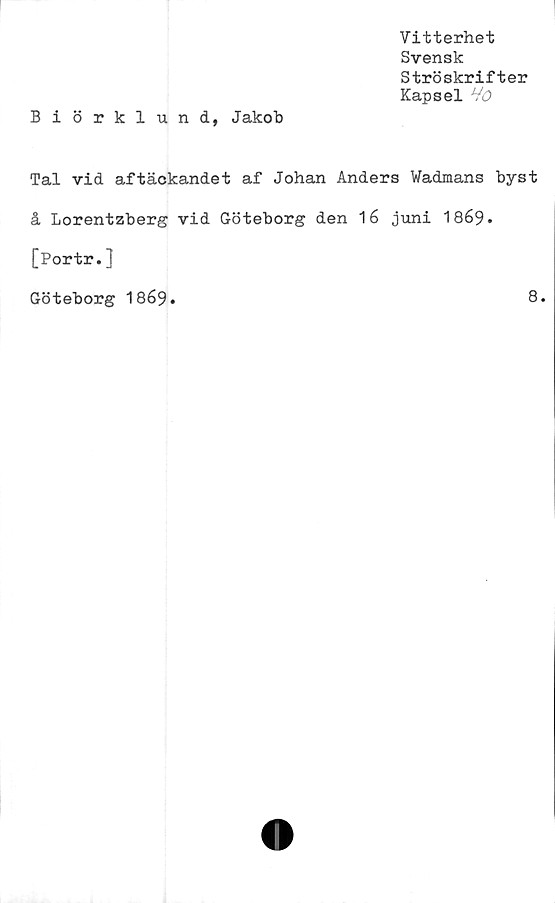  ﻿Vitterhet
Svensk
Ströskrifter
Kapsel
Biörklund, Jakob
Tal vid aftäckandet af Johan Anders Wadmans byst
å Lorentzberg vid Göteborg den 16 juni 1869.
[Portr.]
Göteborg I869.	8.