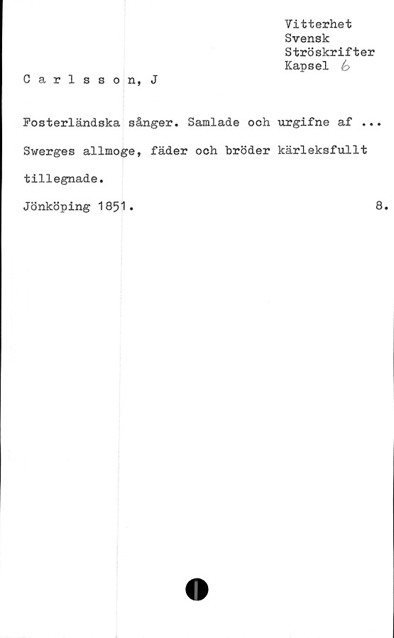  ﻿Vitterhet
Svensk
Ströskrifter
Kapsel é>
Carlsson, J
Fosterländska sånger. Samlade och urgifne af ...
Swerges allmoge, fäder och bröder kärleksfullt
tillegnade.
Jönköping 1851.	8.