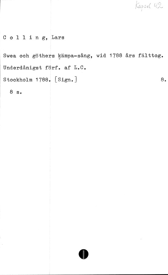  ﻿fcifS-eC
Colling, Lars
Swea och göthers kämpa-sång, wid 1788 års fälttog.
Underdånigst förf. af L.C.
Stockholm 1788. [Sign.]	8