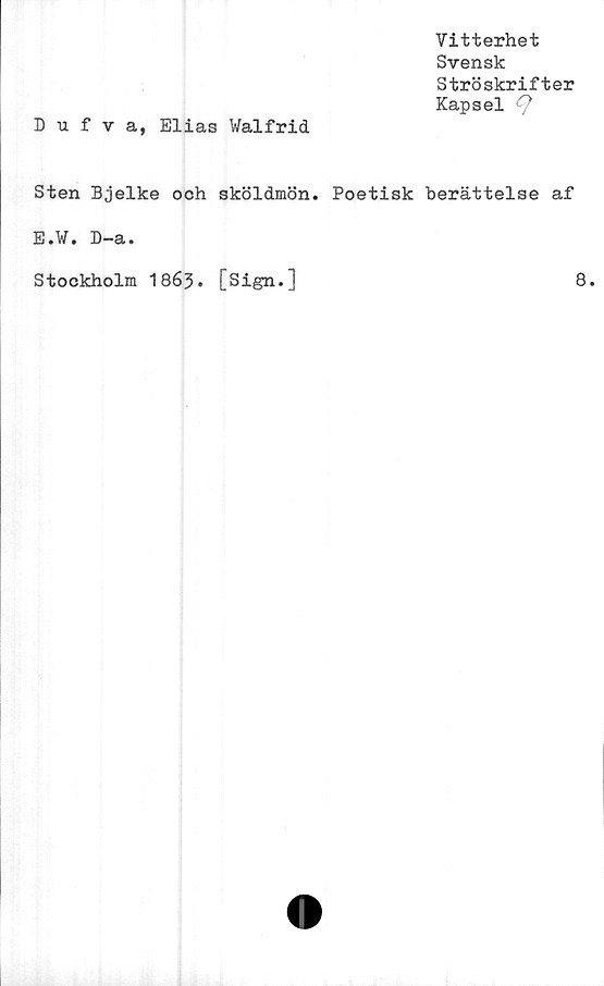  ﻿Vitterhet
Svensk
Ströskrifter
Kapsel <9
Dufva, Elias Walfrid
Sten Bjelke och sköldmön. Poetisk berättelse af
E.W. D-a.
Stockholm 1863. [Sign.]
8.
