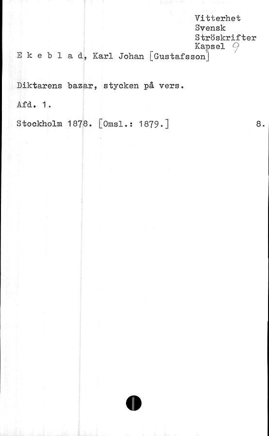  ﻿Vitterhet
Svensk
Ströskrifter
Kapsel
Ekeblad, Karl Johan [Gustafsson]
Diktarens bazar, stycken på vers.
Afd. 1.
Stockholm 1878. [Omsl.: 1879-]
8.